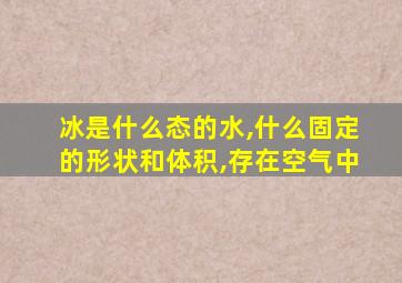 冰是什么态的水,什么固定的形状和体积,存在空气中