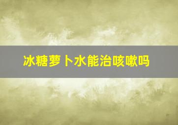 冰糖萝卜水能治咳嗽吗