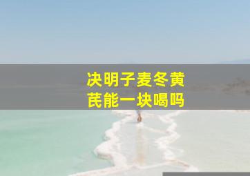 决明子麦冬黄芪能一块喝吗