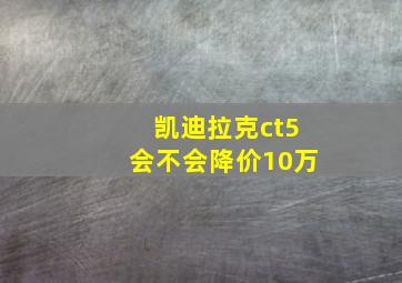 凯迪拉克ct5会不会降价10万