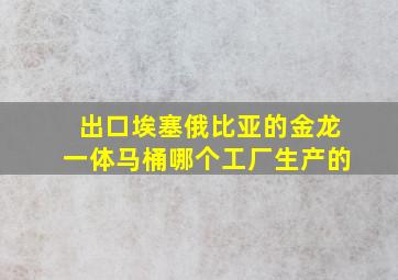 出口埃塞俄比亚的金龙一体马桶哪个工厂生产的