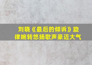 刘晓《最后的倾诉》旋律婉转悠扬歌声豪迈大气