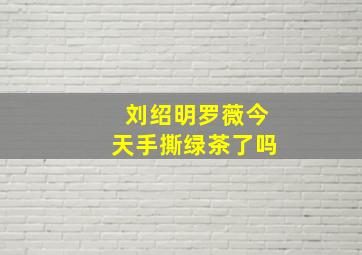 刘绍明罗薇今天手撕绿茶了吗