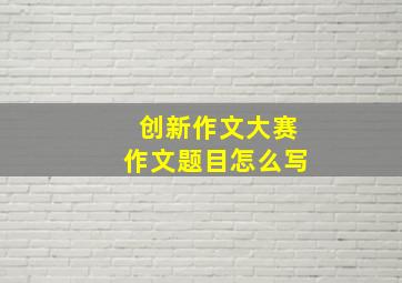 创新作文大赛作文题目怎么写