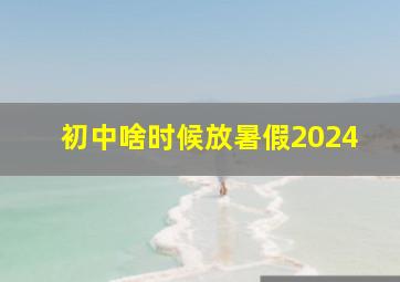 初中啥时候放暑假2024