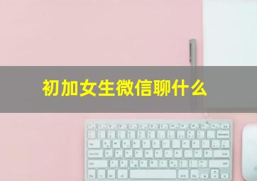 初加女生微信聊什么