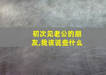 初次见老公的朋友,我该说些什么