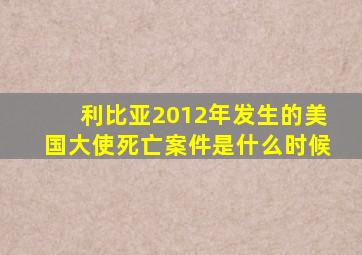 利比亚2012年发生的美国大使死亡案件是什么时候