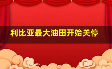 利比亚最大油田开始关停