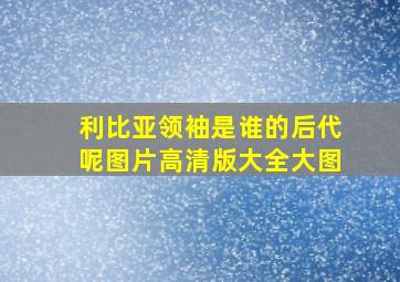 利比亚领袖是谁的后代呢图片高清版大全大图