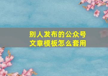 别人发布的公众号文章模板怎么套用