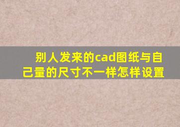 别人发来的cad图纸与自己量的尺寸不一样怎样设置