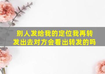 别人发给我的定位我再转发出去对方会看出转发的吗