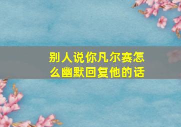 别人说你凡尔赛怎么幽默回复他的话