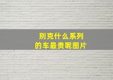 别克什么系列的车最贵呢图片