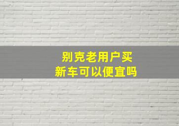 别克老用户买新车可以便宜吗