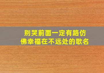 别哭前面一定有路仿佛幸福在不远处的歌名