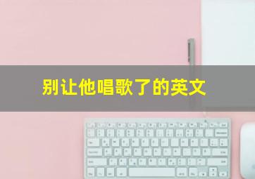 别让他唱歌了的英文