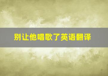 别让他唱歌了英语翻译