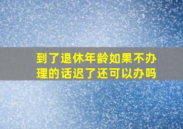 到了退休年龄如果不办理的话迟了还可以办吗