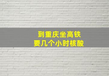 到重庆坐高铁要几个小时核酸