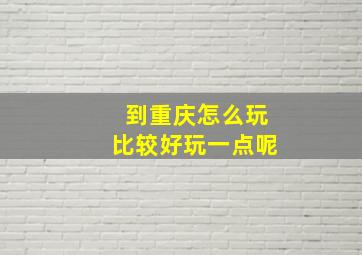 到重庆怎么玩比较好玩一点呢