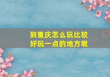 到重庆怎么玩比较好玩一点的地方呢