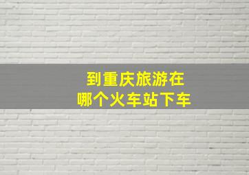 到重庆旅游在哪个火车站下车