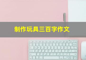 制作玩具三百字作文