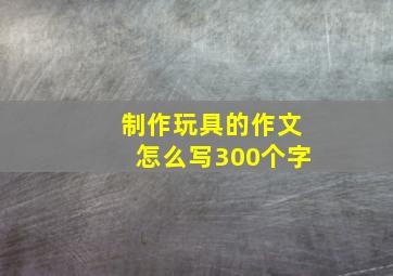 制作玩具的作文怎么写300个字