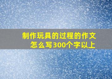 制作玩具的过程的作文怎么写300个字以上