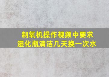 制氧机操作视频中要求湿化瓶清洁几天换一次水