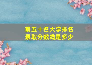 前五十名大学排名录取分数线是多少