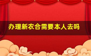 办理新农合需要本人去吗