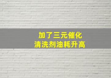 加了三元催化清洗剂油耗升高