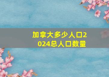 加拿大多少人口2024总人口数量