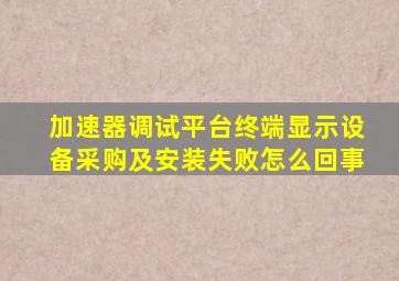 加速器调试平台终端显示设备采购及安装失败怎么回事