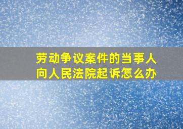 劳动争议案件的当事人向人民法院起诉怎么办