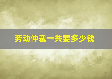 劳动仲裁一共要多少钱