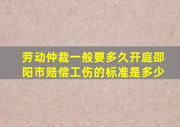 劳动仲裁一般要多久开庭邵阳市赔偿工伤的标准是多少