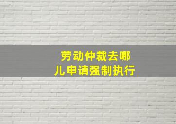 劳动仲裁去哪儿申请强制执行