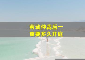 劳动仲裁后一审要多久开庭