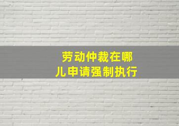 劳动仲裁在哪儿申请强制执行