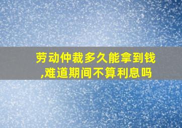 劳动仲裁多久能拿到钱,难道期间不算利息吗