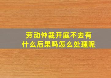 劳动仲裁开庭不去有什么后果吗怎么处理呢