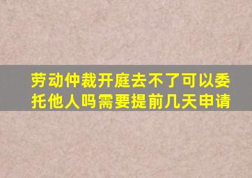 劳动仲裁开庭去不了可以委托他人吗需要提前几天申请