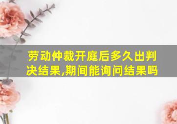 劳动仲裁开庭后多久出判决结果,期间能询问结果吗