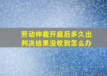 劳动仲裁开庭后多久出判决结果没收到怎么办