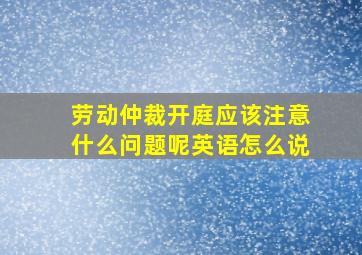 劳动仲裁开庭应该注意什么问题呢英语怎么说