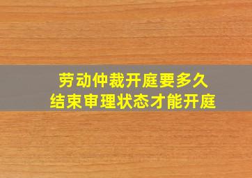 劳动仲裁开庭要多久结束审理状态才能开庭